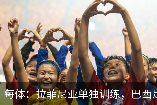 每体：拉菲尼亚单独训练，巴西足协表示这只是出于负荷管理考量
